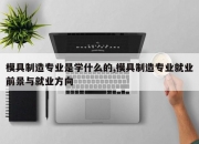 模具制造专业是学什么的,模具制造专业就业前景与就业方向