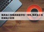 模具加工和模具制造学校一样吗,模具加工和机械加工区别