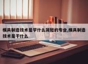 模具制造技术是学什么简短的专业,模具制造技术是干什么