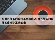 对模具加工的编程工序顺序,对模具加工的编程工序顺序正确的是