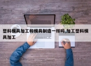 塑料模具加工和模具制造一样吗,加工塑料模具加工
