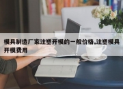 模具制造厂家注塑开模的一般价格,注塑模具开模费用