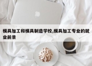 模具加工和模具制造学校,模具加工专业的就业前景