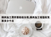 模具加工费开票税收分类,模具加工增值税发票多少个点
