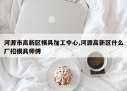 河源市高新区模具加工中心,河源高新区什么厂招模具师傅