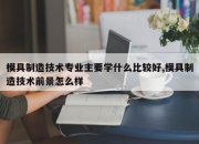 模具制造技术专业主要学什么比较好,模具制造技术前景怎么样
