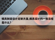 模具制造设计定制方案,模具设计的一般流程是什么?