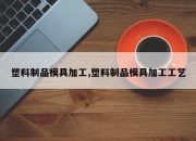 塑料制品模具加工,塑料制品模具加工工艺