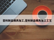塑料制品模具加工,塑料制品模具加工工艺