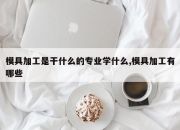 模具加工是干什么的专业学什么,模具加工有哪些