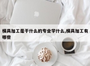 模具加工是干什么的专业学什么,模具加工有哪些