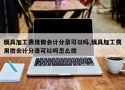 模具加工费用做会计分录可以吗,模具加工费用做会计分录可以吗怎么做