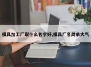 模具加工厂取什么名字好,模具厂名简单大气