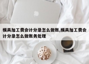 模具加工费会计分录怎么做账,模具加工费会计分录怎么做账务处理