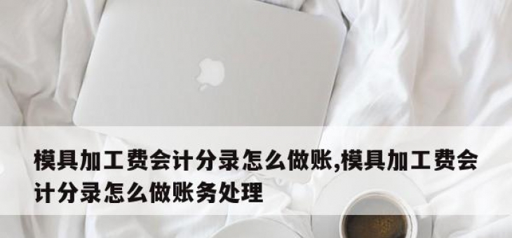 模具加工费会计分录怎么做账,模具加工费会计分录怎么做账务处理