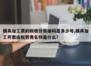 模具加工费的税收分类编码是多少号,模具加工开票应税劳务名称是什么?
