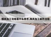 模具加工流程是什么意思,模具加工制作流程