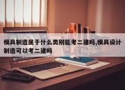 模具制造属于什么类别能考二建吗,模具设计制造可以考二建吗