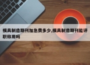 模具制造期刊加急费多少,模具制造期刊能评职称用吗