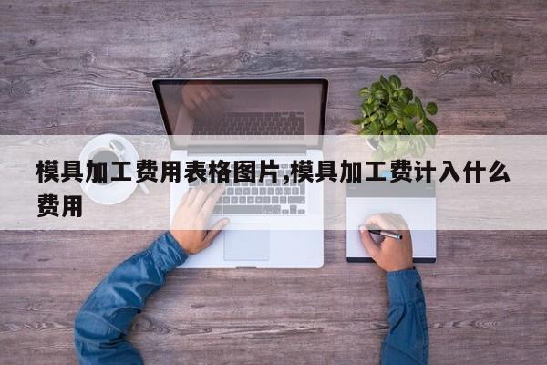 模具加工费用表格图片,模具加工费计入什么费用