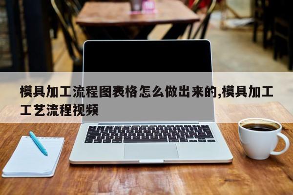 模具加工流程图表格怎么做出来的,模具加工工艺流程视频