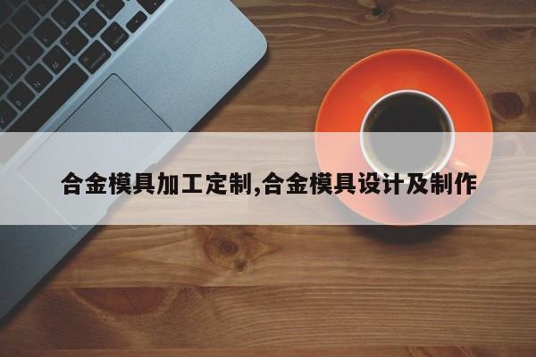 合金模具加工定制,合金模具设计及制作