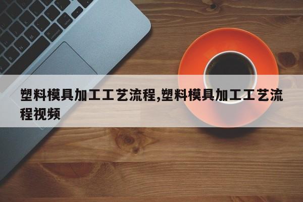 塑料模具加工工艺流程,塑料模具加工工艺流程视频