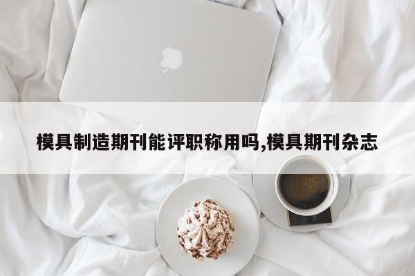 模具制造期刊能评职称用吗,模具期刊杂志