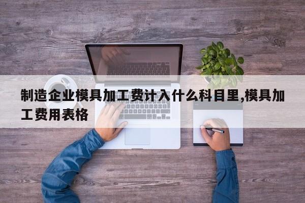 制造企业模具加工费计入什么科目里,模具加工费用表格