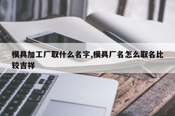 模具加工厂取什么名字,模具厂名怎么取名比较吉祥