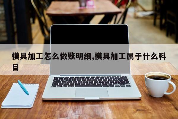 模具加工怎么做账明细,模具加工属于什么科目