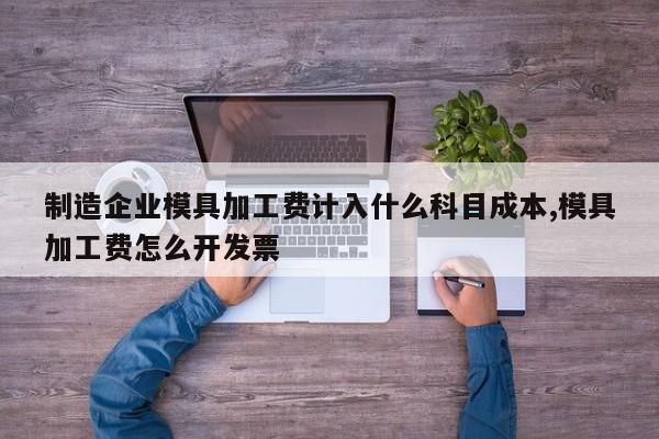 制造企业模具加工费计入什么科目成本,模具加工费怎么开发票