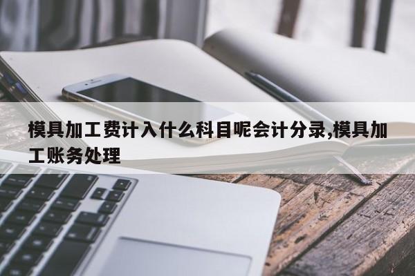 模具加工费计入什么科目呢会计分录,模具加工账务处理