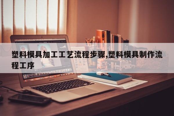 塑料模具加工工艺流程步骤,塑料模具制作流程工序