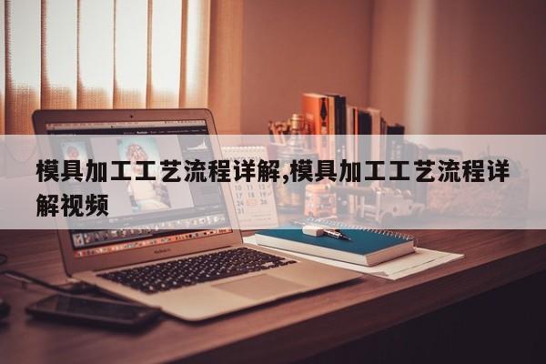 模具加工工艺流程详解,模具加工工艺流程详解视频